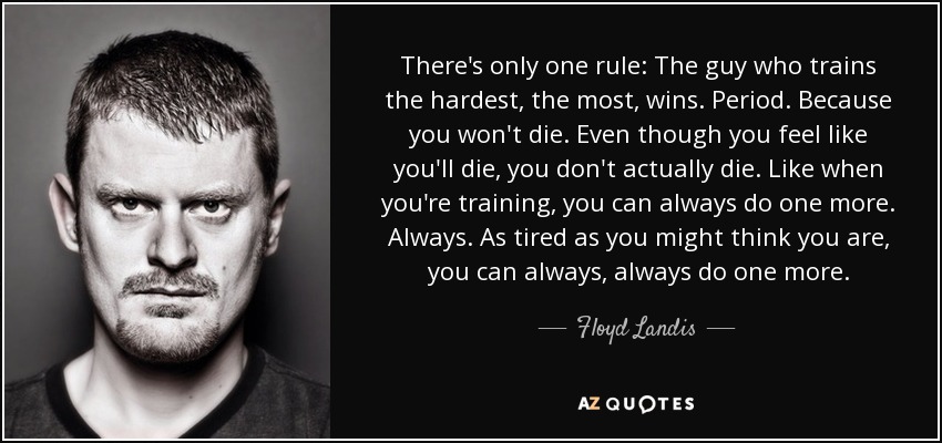 There's only one rule: The guy who trains the hardest, the most, wins. Period. Because you won't die. Even though you feel like you'll die, you don't actually die. Like when you're training, you can always do one more. Always. As tired as you might think you are, you can always, always do one more. - Floyd Landis