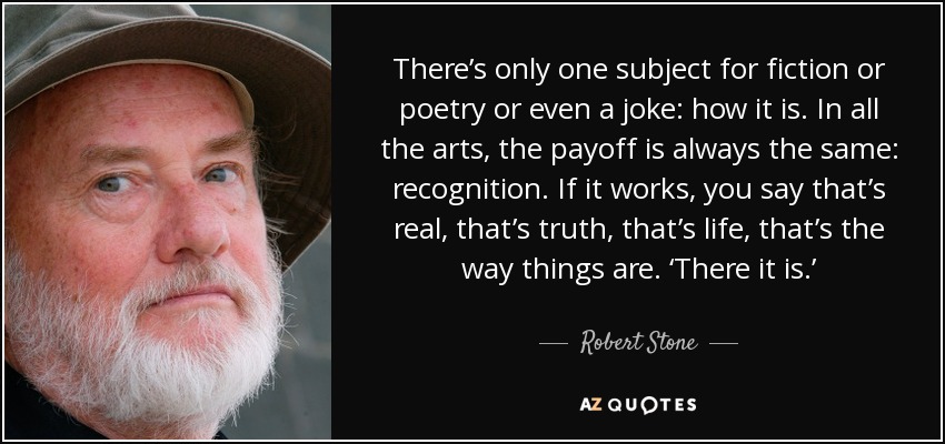 There’s only one subject for fiction or poetry or even a joke: how it is. In all the arts, the payoff is always the same: recognition. If it works, you say that’s real, that’s truth, that’s life, that’s the way things are. ‘There it is.’ - Robert Stone