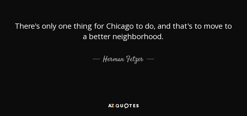 There's only one thing for Chicago to do, and that's to move to a better neighborhood. - Herman Fetzer