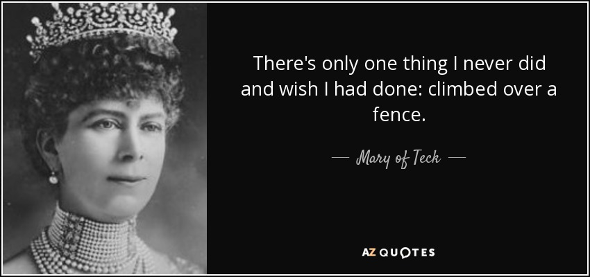 There's only one thing I never did and wish I had done: climbed over a fence. - Mary of Teck