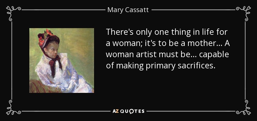 There's only one thing in life for a woman; it's to be a mother... A woman artist must be... capable of making primary sacrifices. - Mary Cassatt