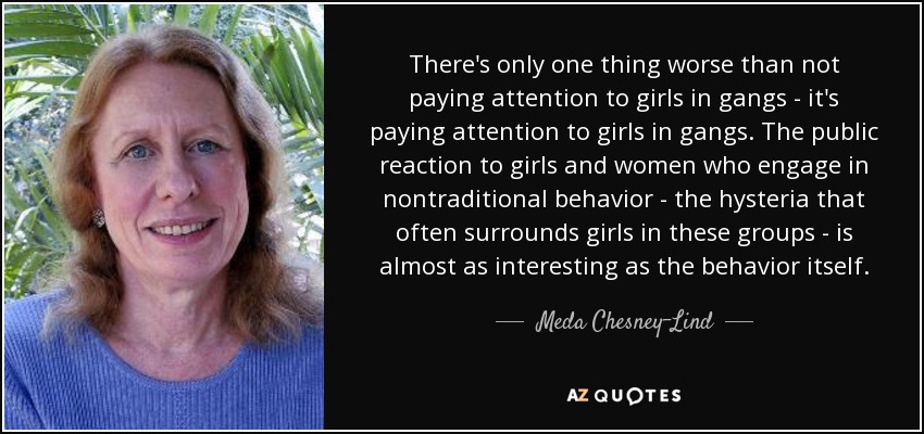 There's only one thing worse than not paying attention to girls in gangs - it's paying attention to girls in gangs. The public reaction to girls and women who engage in nontraditional behavior - the hysteria that often surrounds girls in these groups - is almost as interesting as the behavior itself. - Meda Chesney-Lind