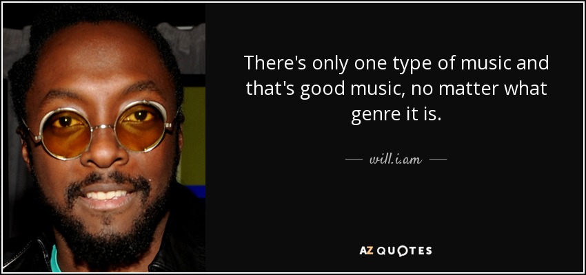 There's only one type of music and that's good music, no matter what genre it is. - will.i.am