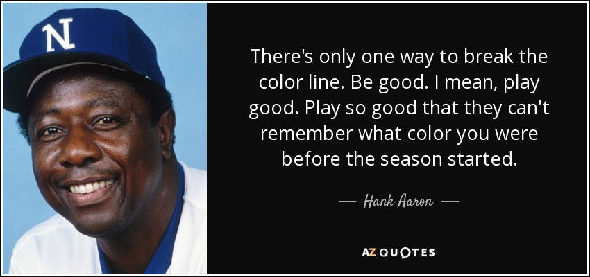 There's only one way to break the color line. Be good. I mean, play good. Play so good that they can't remember what color you were before the season started. - Hank Aaron