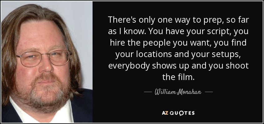 There's only one way to prep, so far as I know. You have your script, you hire the people you want, you find your locations and your setups, everybody shows up and you shoot the film. - William Monahan