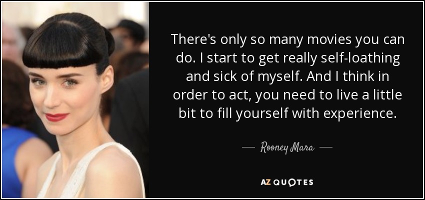 There's only so many movies you can do. I start to get really self-loathing and sick of myself. And I think in order to act, you need to live a little bit to fill yourself with experience. - Rooney Mara