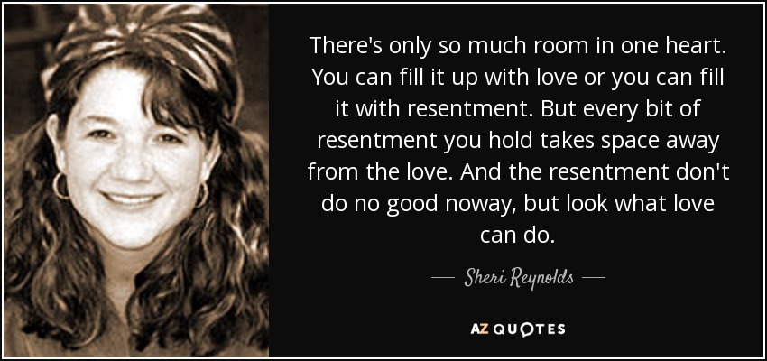 There's only so much room in one heart. You can fill it up with love or you can fill it with resentment. But every bit of resentment you hold takes space away from the love. And the resentment don't do no good noway, but look what love can do. - Sheri Reynolds