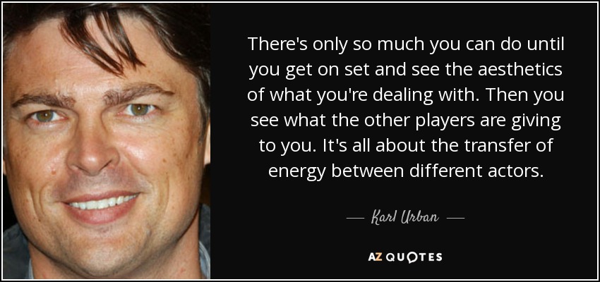 There's only so much you can do until you get on set and see the aesthetics of what you're dealing with. Then you see what the other players are giving to you. It's all about the transfer of energy between different actors. - Karl Urban