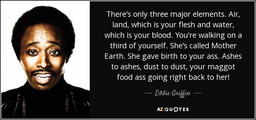 There's only three major elements. Air, land, which is your flesh and water, which is your blood. You're walking on a third of yourself. She's called Mother Earth. She gave birth to your ass. Ashes to ashes, dust to dust, your maggot food ass going right back to her! - Eddie Griffin