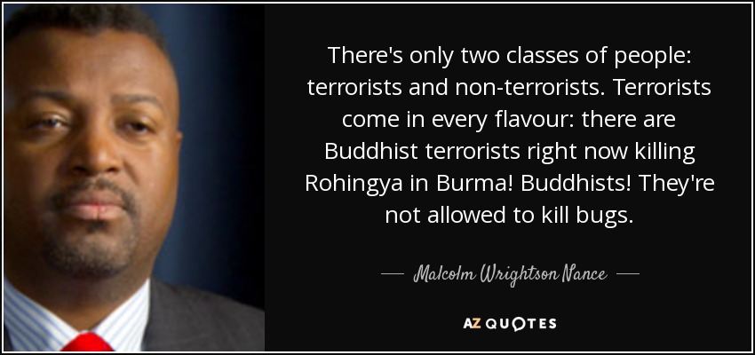 There's only two classes of people: terrorists and non-terrorists. Terrorists come in every flavour: there are Buddhist terrorists right now killing Rohingya in Burma! Buddhists! They're not allowed to kill bugs. - Malcolm Wrightson Nance