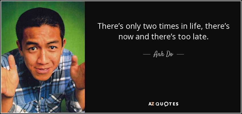 There’s only two times in life, there’s now and there’s too late. - Anh Do