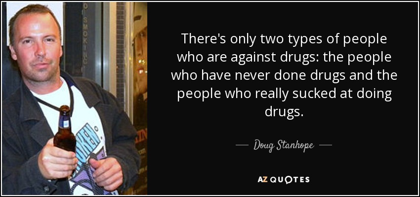 There's only two types of people who are against drugs: the people who have never done drugs and the people who really sucked at doing drugs. - Doug Stanhope