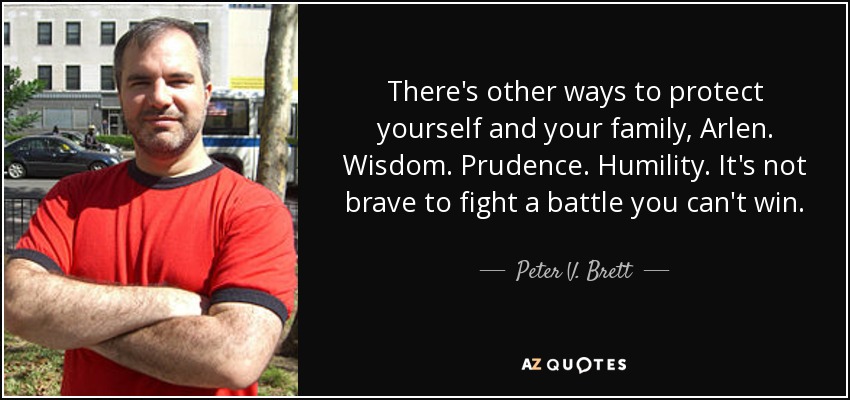 There's other ways to protect yourself and your family, Arlen. Wisdom. Prudence. Humility. It's not brave to fight a battle you can't win. - Peter V. Brett