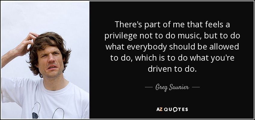 There's part of me that feels a privilege not to do music, but to do what everybody should be allowed to do, which is to do what you're driven to do. - Greg Saunier