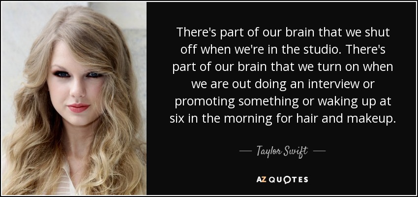 There's part of our brain that we shut off when we're in the studio. There's part of our brain that we turn on when we are out doing an interview or promoting something or waking up at six in the morning for hair and makeup. - Taylor Swift