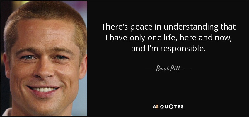 There's peace in understanding that I have only one life, here and now, and I'm responsible. - Brad Pitt