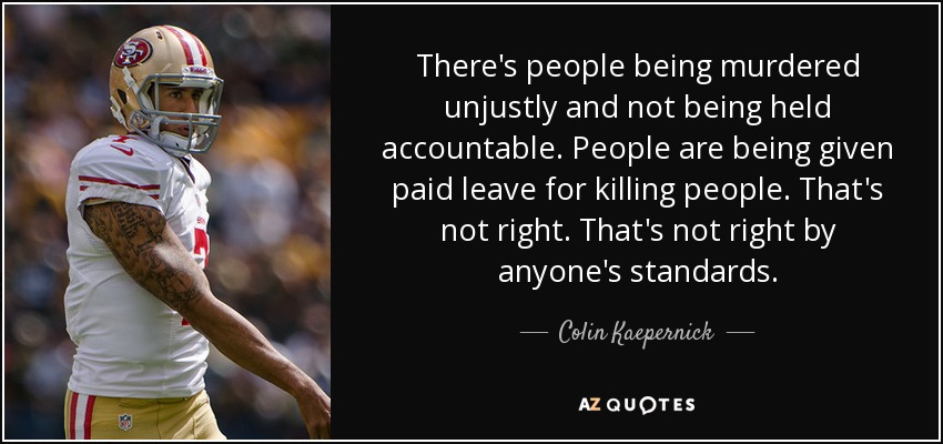 There's people being murdered unjustly and not being held accountable. People are being given paid leave for killing people. That's not right. That's not right by anyone's standards. - Colin Kaepernick