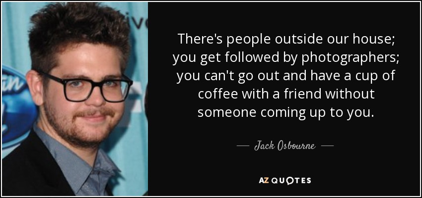 There's people outside our house; you get followed by photographers; you can't go out and have a cup of coffee with a friend without someone coming up to you. - Jack Osbourne