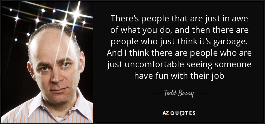 There's people that are just in awe of what you do, and then there are people who just think it's garbage. And I think there are people who are just uncomfortable seeing someone have fun with their job - Todd Barry