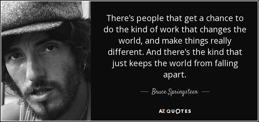 There's people that get a chance to do the kind of work that changes the world, and make things really different. And there's the kind that just keeps the world from falling apart. - Bruce Springsteen