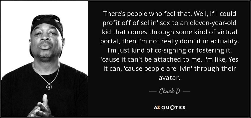 There's people who feel that, Well, if I could profit off of sellin' sex to an eleven-year-old kid that comes through some kind of virtual portal, then I'm not really doin' it in actuality. I'm just kind of co-signing or fostering it, 'cause it can't be attached to me. I'm like, Yes it can, 'cause people are livin' through their avatar. - Chuck D