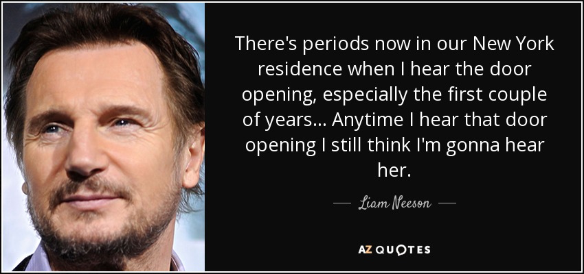 There's periods now in our New York residence when I hear the door opening, especially the first couple of years... Anytime I hear that door opening I still think I'm gonna hear her. - Liam Neeson