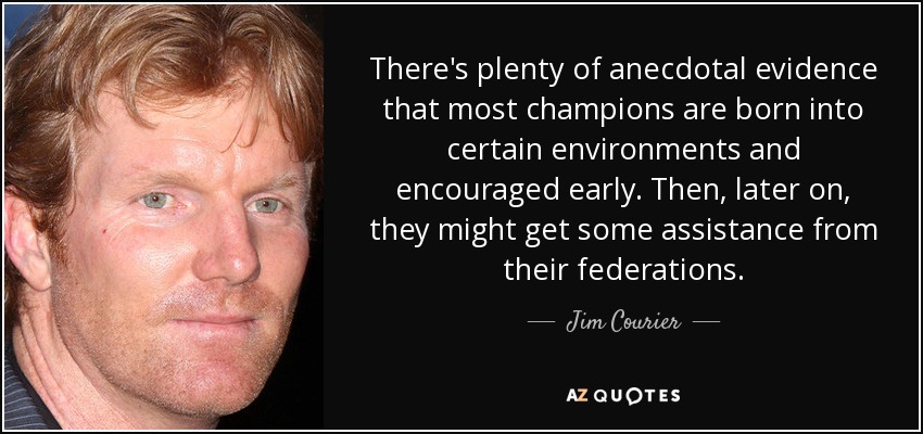 There's plenty of anecdotal evidence that most champions are born into certain environments and encouraged early. Then, later on, they might get some assistance from their federations. - Jim Courier