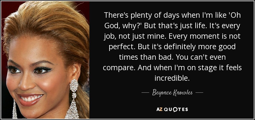 There's plenty of days when I'm like 'Oh God, why?' But that's just life. It's every job, not just mine. Every moment is not perfect. But it's definitely more good times than bad. You can't even compare. And when I'm on stage it feels incredible. - Beyonce Knowles