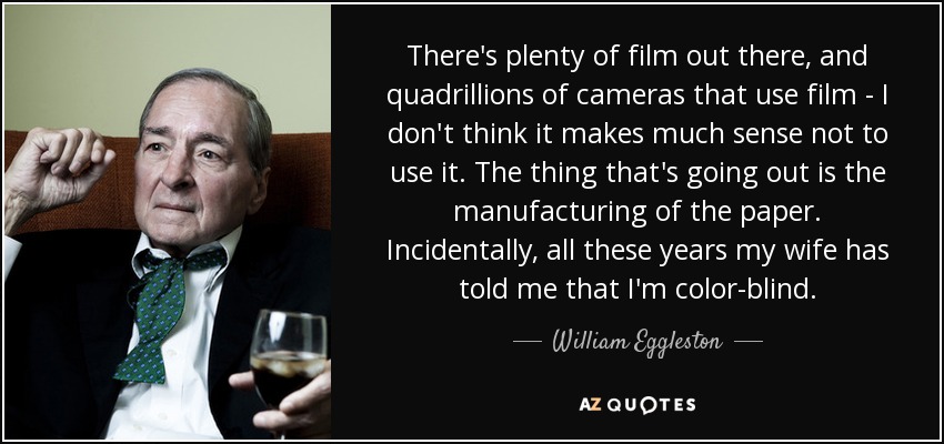 There's plenty of film out there, and quadrillions of cameras that use film - I don't think it makes much sense not to use it. The thing that's going out is the manufacturing of the paper. Incidentally, all these years my wife has told me that I'm color-blind. - William Eggleston