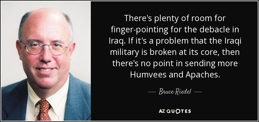 There's plenty of room for finger-pointing for the debacle in Iraq. If it's a problem that the Iraqi military is broken at its core, then there's no point in sending more Humvees and Apaches. - Bruce Riedel