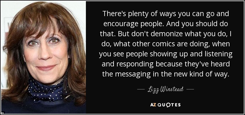 There's plenty of ways you can go and encourage people. And you should do that. But don't demonize what you do, I do, what other comics are doing, when you see people showing up and listening and responding because they've heard the messaging in the new kind of way. - Lizz Winstead