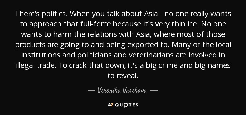 There's politics. When you talk about Asia - no one really wants to approach that full-force because it's very thin ice. No one wants to harm the relations with Asia, where most of those products are going to and being exported to. Many of the local institutions and politicians and veterinarians are involved in illegal trade. To crack that down, it's a big crime and big names to reveal. - Veronika Varekova