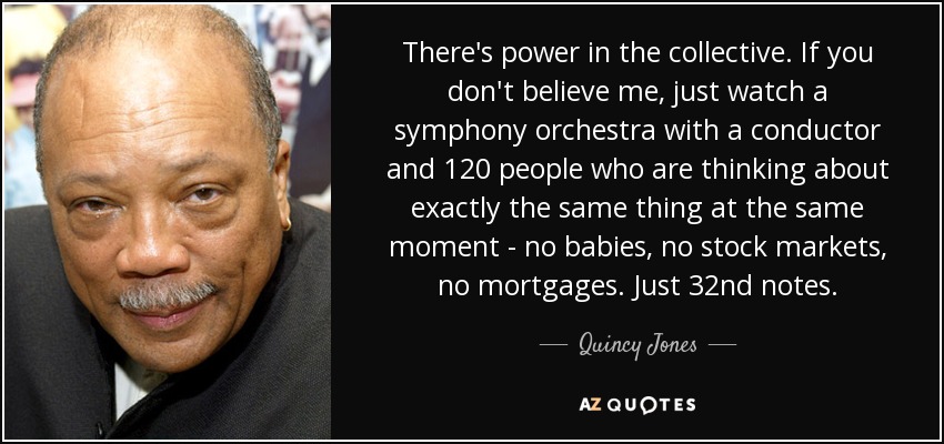 There's power in the collective. If you don't believe me, just watch a symphony orchestra with a conductor and 120 people who are thinking about exactly the same thing at the same moment - no babies, no stock markets, no mortgages. Just 32nd notes. - Quincy Jones