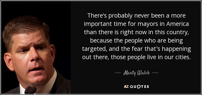 There's probably never been a more important time for mayors in America than there is right now in this country, because the people who are being targeted, and the fear that's happening out there, those people live in our cities. - Marty Walsh