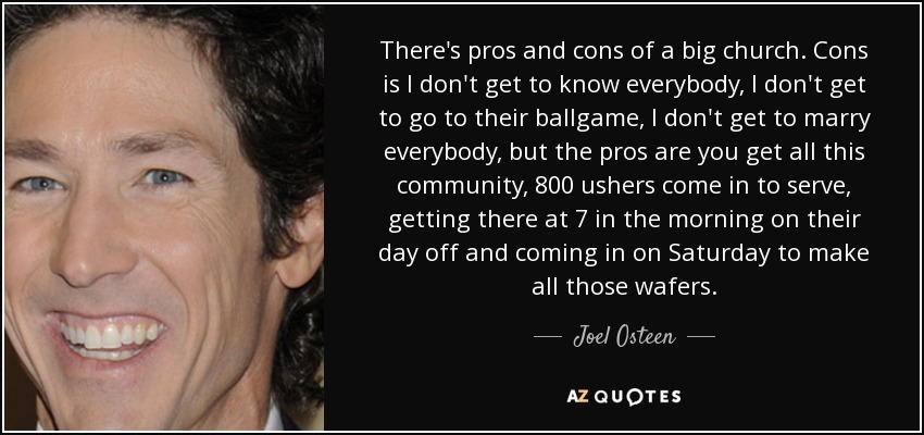 There's pros and cons of a big church. Cons is I don't get to know everybody, I don't get to go to their ballgame, I don't get to marry everybody, but the pros are you get all this community, 800 ushers come in to serve, getting there at 7 in the morning on their day off and coming in on Saturday to make all those wafers. - Joel Osteen