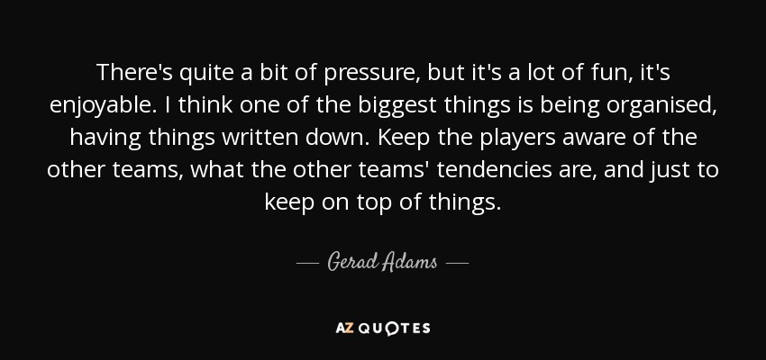 There's quite a bit of pressure, but it's a lot of fun, it's enjoyable. I think one of the biggest things is being organised, having things written down. Keep the players aware of the other teams, what the other teams' tendencies are, and just to keep on top of things. - Gerad Adams