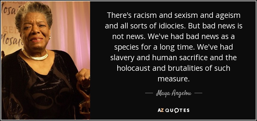 There's racism and sexism and ageism and all sorts of idiocies. But bad news is not news. We've had bad news as a species for a long time. We've had slavery and human sacrifice and the holocaust and brutalities of such measure. - Maya Angelou