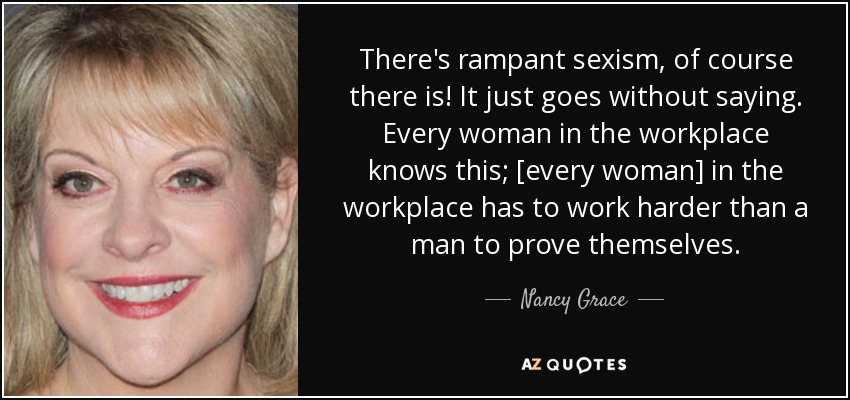 There's rampant sexism, of course there is! It just goes without saying. Every woman in the workplace knows this; [every woman] in the workplace has to work harder than a man to prove themselves. - Nancy Grace
