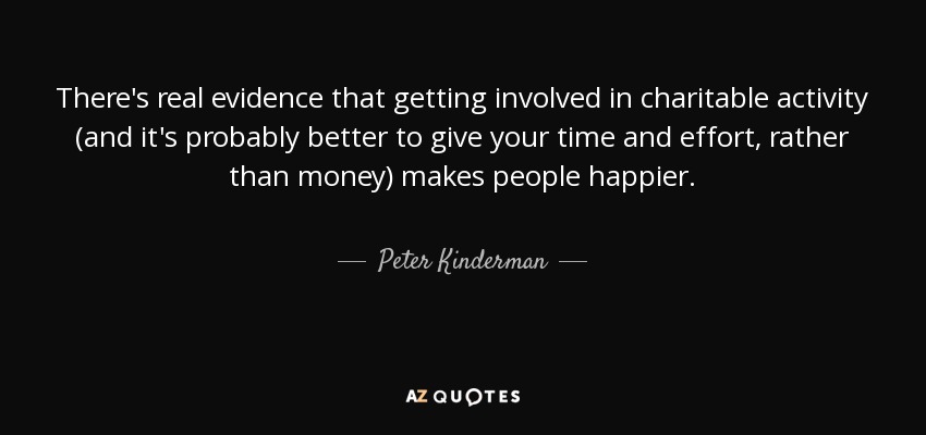 There's real evidence that getting involved in charitable activity (and it's probably better to give your time and effort, rather than money) makes people happier. - Peter Kinderman