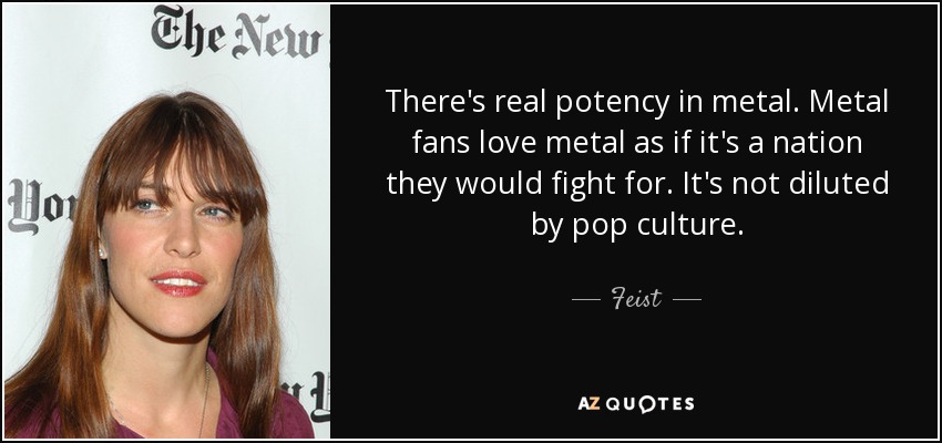 There's real potency in metal. Metal fans love metal as if it's a nation they would fight for. It's not diluted by pop culture. - Feist