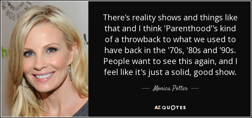 There's reality shows and things like that and I think 'Parenthood''s kind of a throwback to what we used to have back in the '70s, '80s and '90s. People want to see this again, and I feel like it's just a solid, good show. - Monica Potter