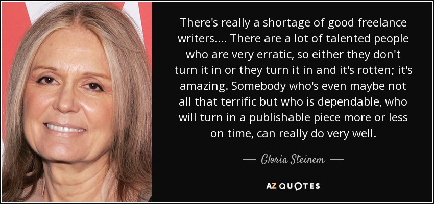 There's really a shortage of good freelance writers. ... There are a lot of talented people who are very erratic, so either they don't turn it in or they turn it in and it's rotten; it's amazing. Somebody who's even maybe not all that terrific but who is dependable, who will turn in a publishable piece more or less on time, can really do very well. - Gloria Steinem