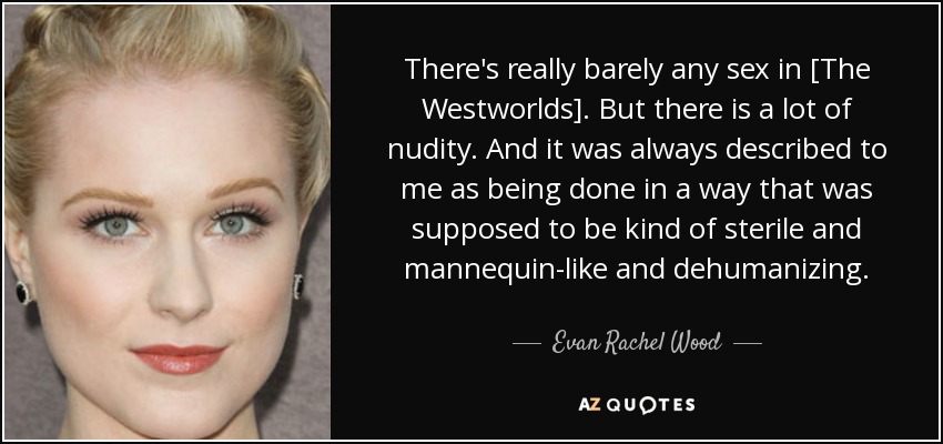 There's really barely any sex in [The Westworlds]. But there is a lot of nudity. And it was always described to me as being done in a way that was supposed to be kind of sterile and mannequin-like and dehumanizing. - Evan Rachel Wood