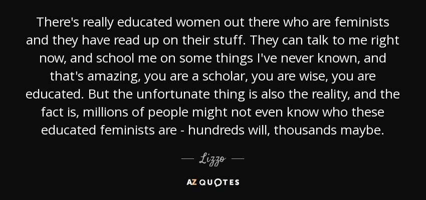 There's really educated women out there who are feminists and they have read up on their stuff. They can talk to me right now, and school me on some things I've never known, and that's amazing, you are a scholar, you are wise, you are educated. But the unfortunate thing is also the reality, and the fact is, millions of people might not even know who these educated feminists are - hundreds will, thousands maybe. - Lizzo