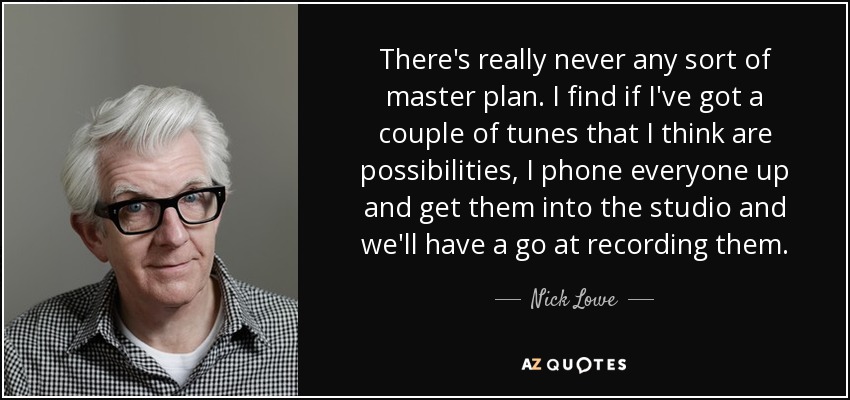 There's really never any sort of master plan. I find if I've got a couple of tunes that I think are possibilities, I phone everyone up and get them into the studio and we'll have a go at recording them. - Nick Lowe