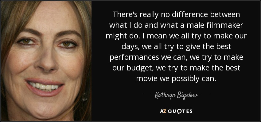 There's really no difference between what I do and what a male filmmaker might do. I mean we all try to make our days, we all try to give the best performances we can, we try to make our budget, we try to make the best movie we possibly can. - Kathryn Bigelow