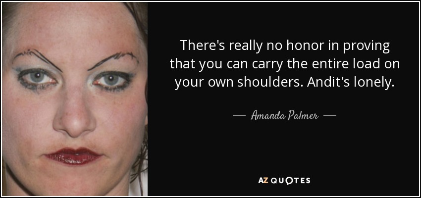 There's really no honor in proving that you can carry the entire load on your own shoulders. Andit's lonely. - Amanda Palmer