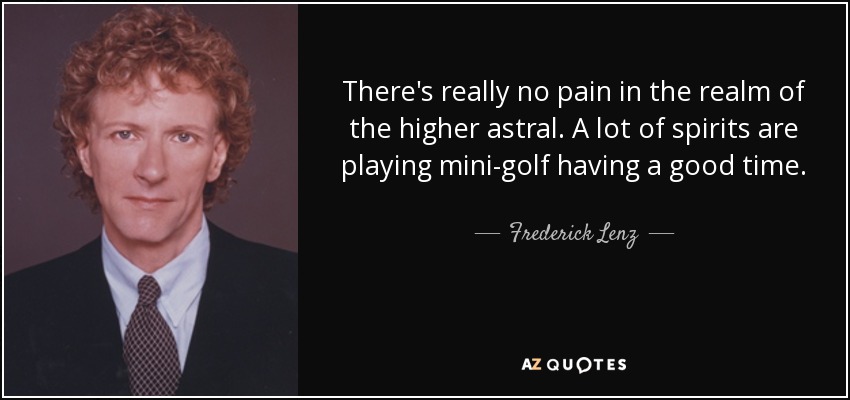There's really no pain in the realm of the higher astral. A lot of spirits are playing mini-golf having a good time. - Frederick Lenz