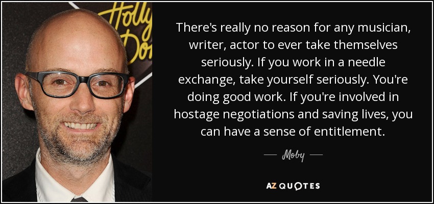 There's really no reason for any musician, writer, actor to ever take themselves seriously. If you work in a needle exchange, take yourself seriously. You're doing good work. If you're involved in hostage negotiations and saving lives, you can have a sense of entitlement. - Moby