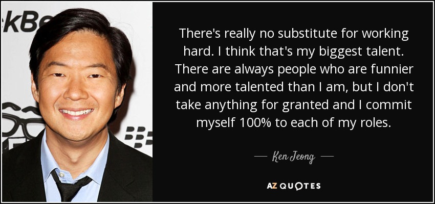 There's really no substitute for working hard. I think that's my biggest talent. There are always people who are funnier and more talented than I am, but I don't take anything for granted and I commit myself 100% to each of my roles. - Ken Jeong